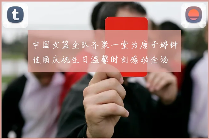 中国女篮全队齐聚一堂为唐子婷钟佳丽庆祝生日温馨时刻感动全场