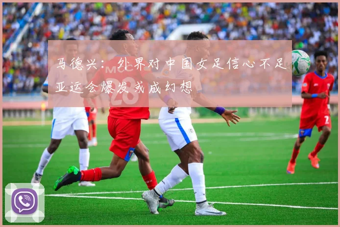 马德兴：外界对中国女足信心不足亚运会爆发或成幻想