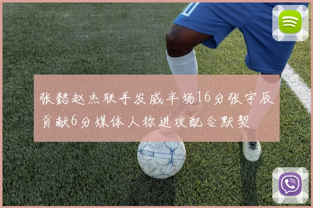 张懿赵杰联手发威半场16分张宇辰贡献6分媒体人称进攻配合默契