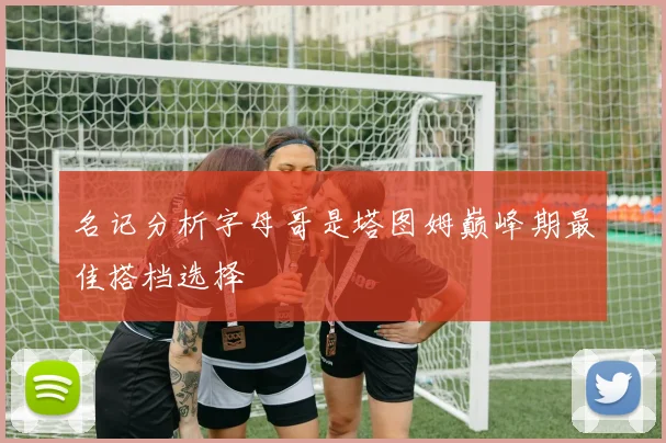 名记分析字母哥是塔图姆巅峰期最佳搭档选择