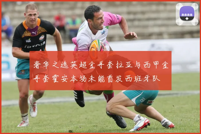 奢华之选英超金手套拉亚与西甲金手套霍安本场未能首发西班牙队