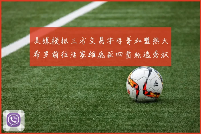 美媒模拟三方交易字母哥加盟热火希罗前往活塞雄鹿获四首轮选秀权与两次互换权