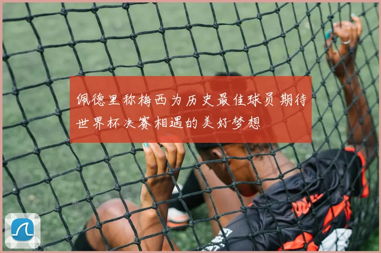 佩德里称梅西为历史最佳球员期待世界杯决赛相遇的美好梦想
