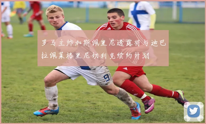 罗马主帅加斯佩里尼透露将与迪巴拉佩莱格里尼切利克续约计划