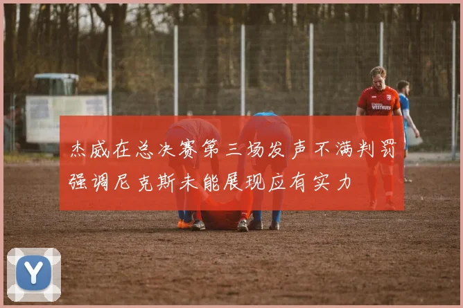 杰威在总决赛第三场发声不满判罚强调尼克斯未能展现应有实力