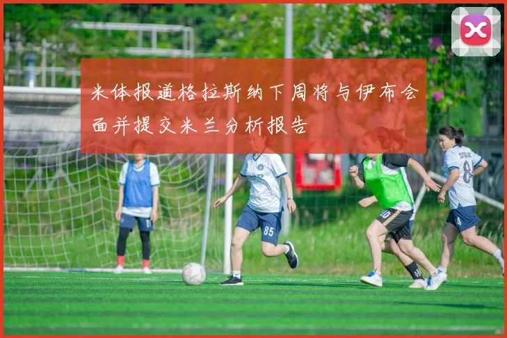 米体报道格拉斯纳下周将与伊布会面并提交米兰分析报告