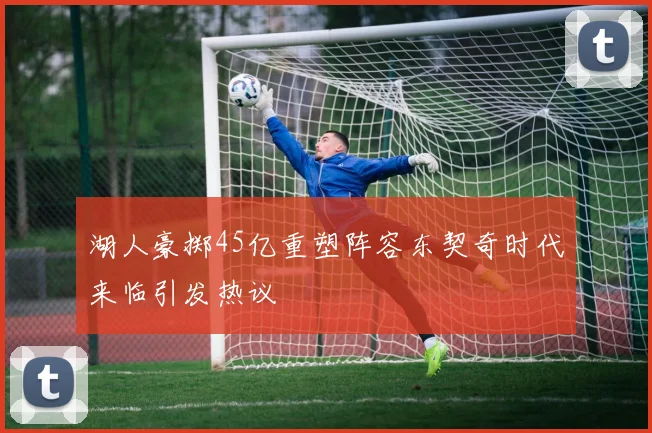 湖人豪掷45亿重塑阵容东契奇时代来临引发热议