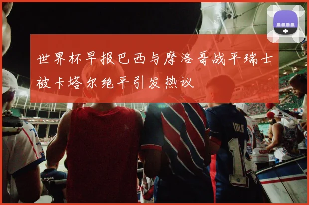 世界杯早报巴西与摩洛哥战平瑞士被卡塔尔绝平引发热议