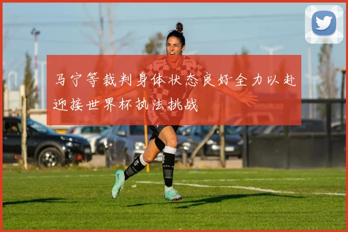 马宁等裁判身体状态良好全力以赴迎接世界杯执法挑战