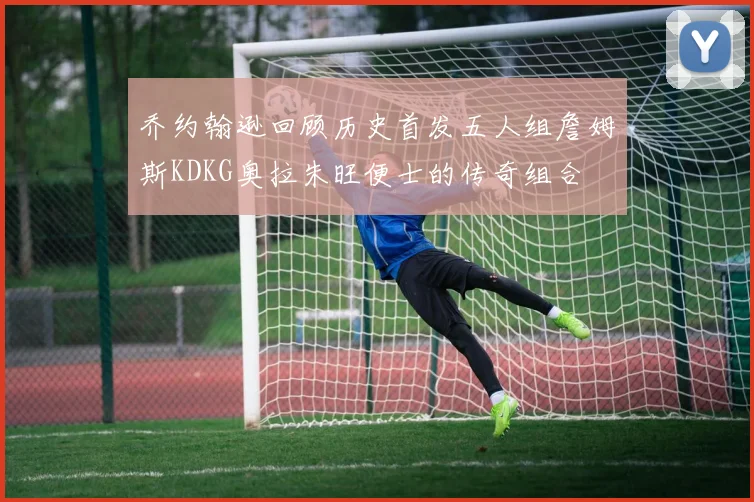 乔约翰逊回顾历史首发五人组詹姆斯KDKG奥拉朱旺便士的传奇组合