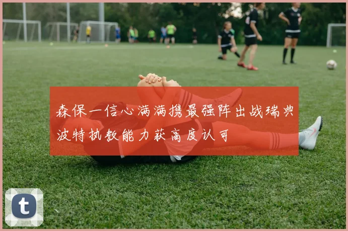 森保一信心满满携最强阵出战瑞典波特执教能力获高度认可