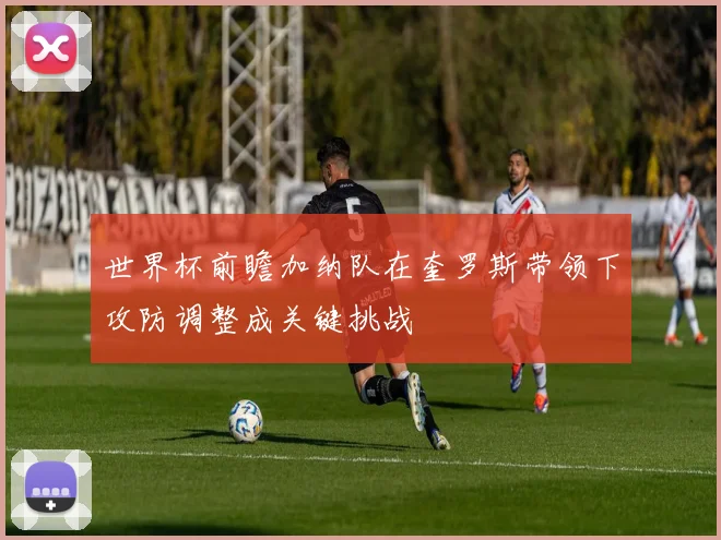 世界杯前瞻加纳队在奎罗斯带领下攻防调整成关键挑战