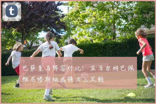 巴萨皇马阵容对比：亚马尔姆巴佩维尼修斯组成强力三叉戟