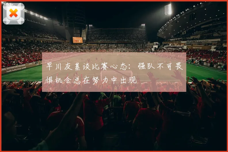 早川友基谈比赛心态：强队不可畏惧机会总在努力中出现