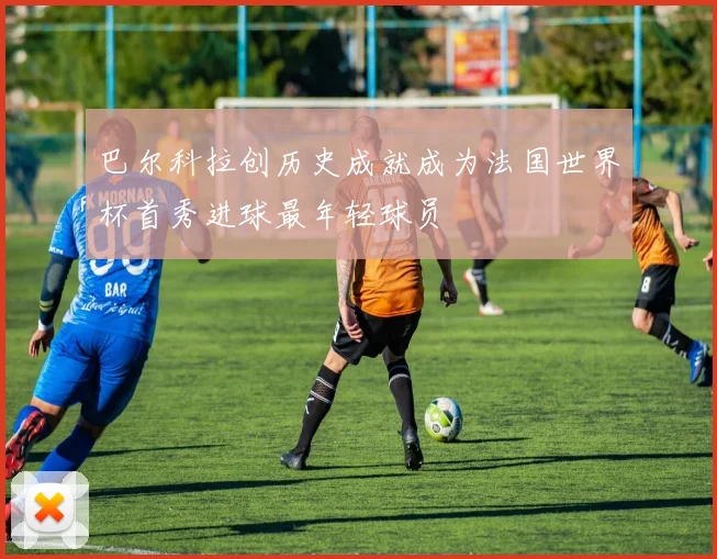 巴尔科拉创历史成就成为法国世界杯首秀进球最年轻球员