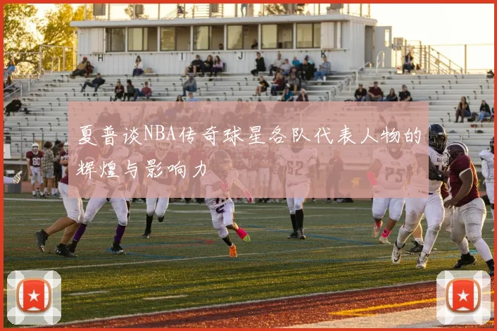 夏普谈NBA传奇球星各队代表人物的辉煌与影响力