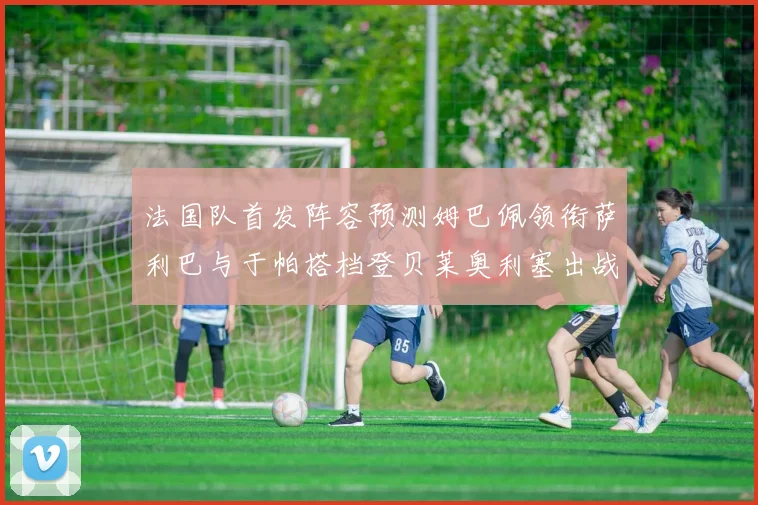 法国队首发阵容预测姆巴佩领衔萨利巴与于帕搭档登贝莱奥利塞出战