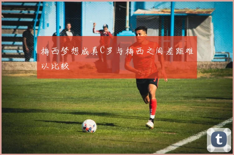 梅西梦想成真C罗与梅西之间差距难以比较