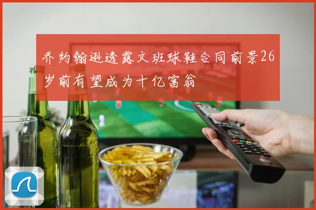 乔约翰逊透露文班球鞋合同前景26岁前有望成为十亿富翁