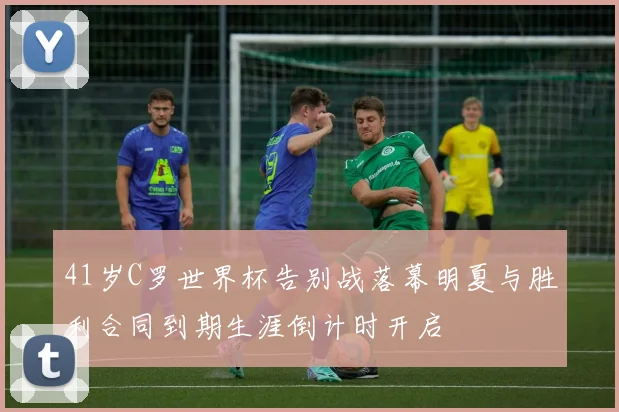 41岁C罗世界杯告别战落幕明夏与胜利合同到期生涯倒计时开启