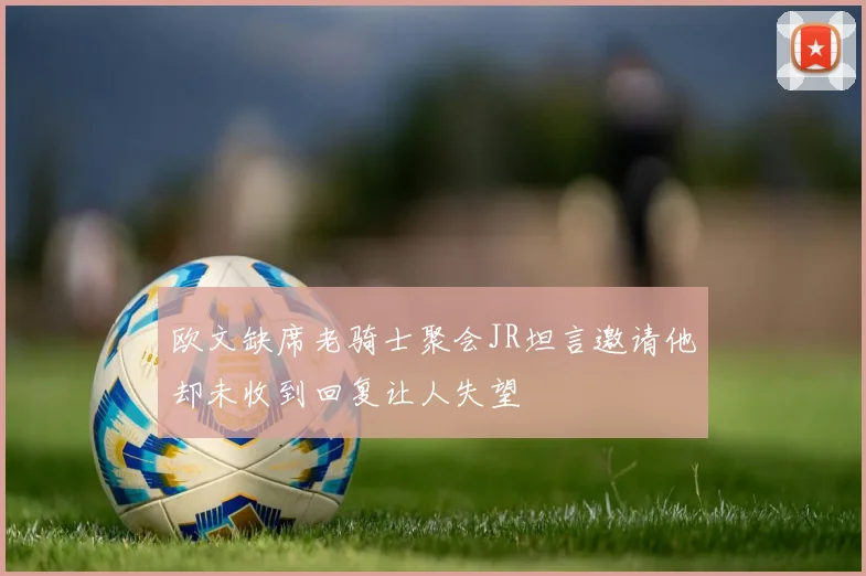 欧文缺席老骑士聚会JR坦言邀请他却未收到回复让人失望