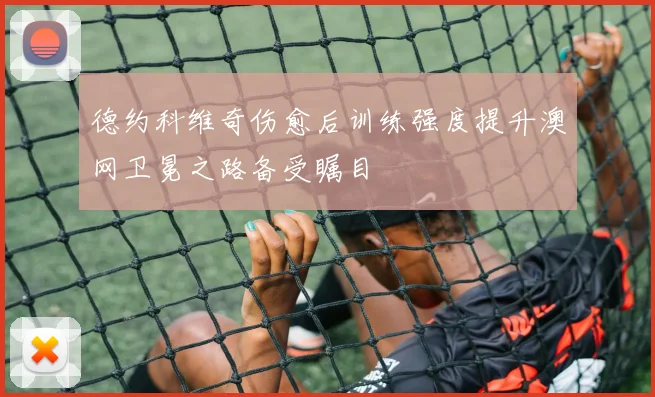 德约科维奇伤愈后训练强度提升澳网卫冕之路备受瞩目